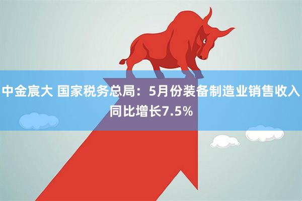 中金宸大 国家税务总局：5月份装备制造业销售收入同比增长7.5%