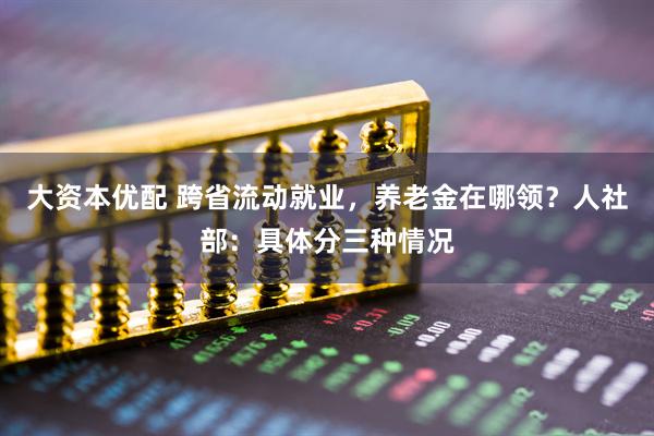 大资本优配 跨省流动就业，养老金在哪领？人社部：具体分三种情况