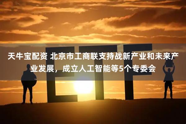 天牛宝配资 北京市工商联支持战新产业和未来产业发展，成立人工智能等5个专委会