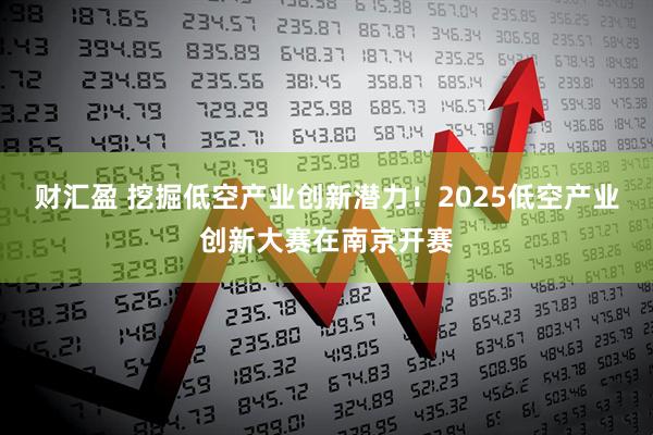 财汇盈 挖掘低空产业创新潜力！2025低空产业创新大赛在南京开赛