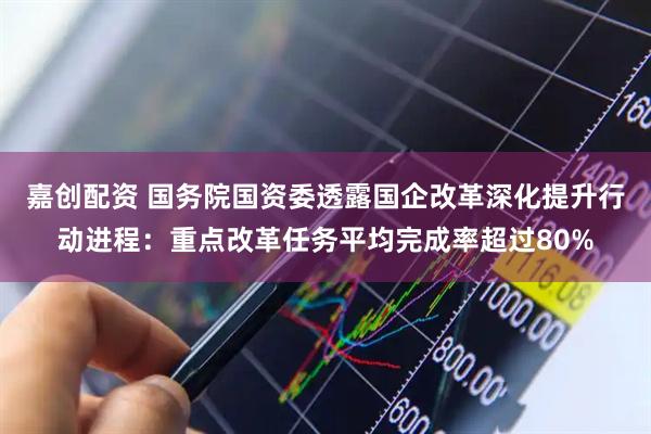 嘉创配资 国务院国资委透露国企改革深化提升行动进程：重点改革任务平均完成率超过80%