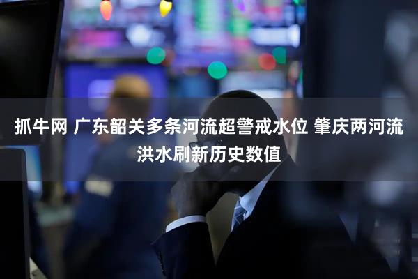 抓牛网 广东韶关多条河流超警戒水位 肇庆两河流洪水刷新历史数值