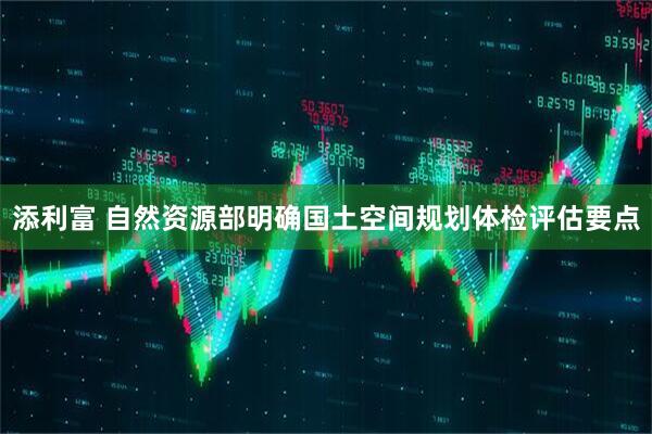 添利富 自然资源部明确国土空间规划体检评估要点