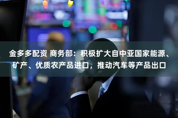 金多多配资 商务部：积极扩大自中亚国家能源、矿产、优质农产品进口，推动汽车等产品出口