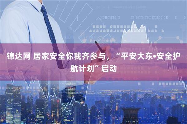 锦达网 居家安全你我齐参与，“平安大东•安全护航计划”启动