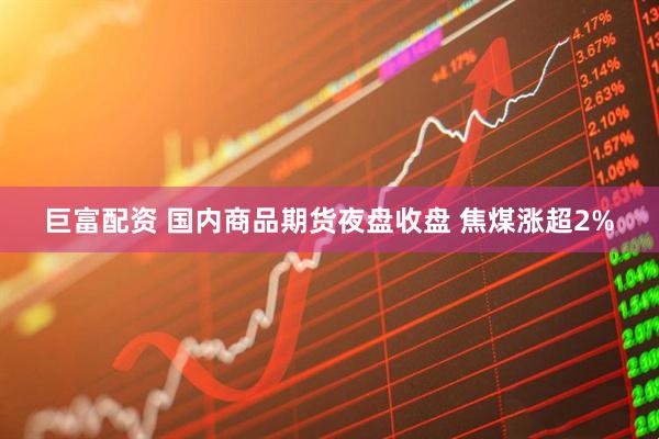 巨富配资 国内商品期货夜盘收盘 焦煤涨超2%