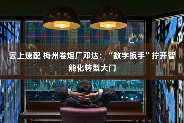 云上速配 梅州卷烟厂邓达：“数字扳手”拧开智能化转型大门