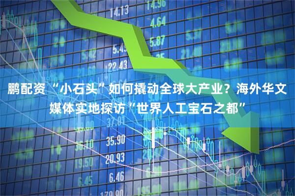 鹏配资 “小石头”如何撬动全球大产业？海外华文媒体实地探访“世界人工宝石之都”