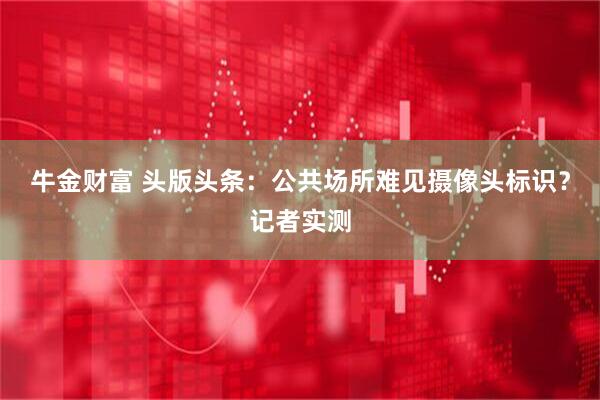 牛金财富 头版头条：公共场所难见摄像头标识？记者实测
