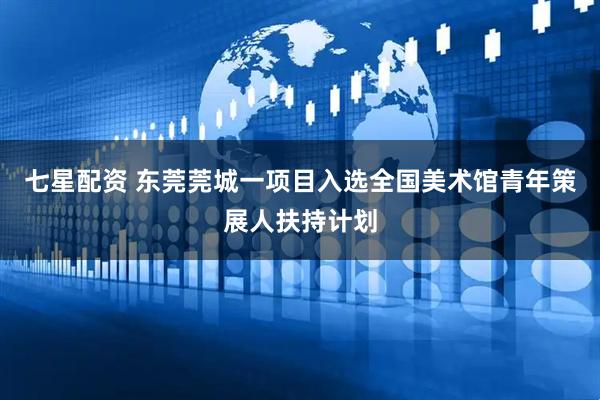 七星配资 东莞莞城一项目入选全国美术馆青年策展人扶持计划