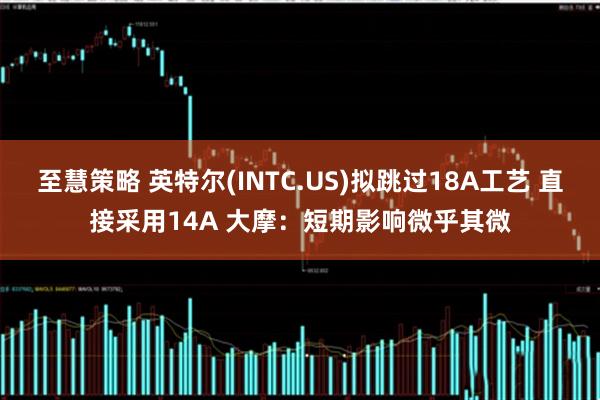 至慧策略 英特尔(INTC.US)拟跳过18A工艺 直接采用14A 大摩：短期影响微乎其微