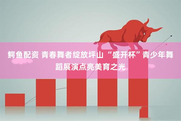 鳄鱼配资 青春舞者绽放坪山 “盛开杯”青少年舞蹈展演点亮美育之光