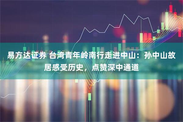 易方达证券 台湾青年岭南行走进中山：孙中山故居感受历史，点赞深中通道