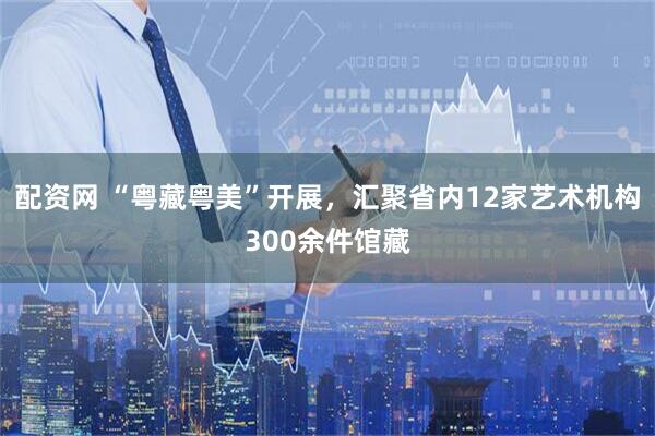 配资网 “粤藏粤美”开展，汇聚省内12家艺术机构300余件馆藏