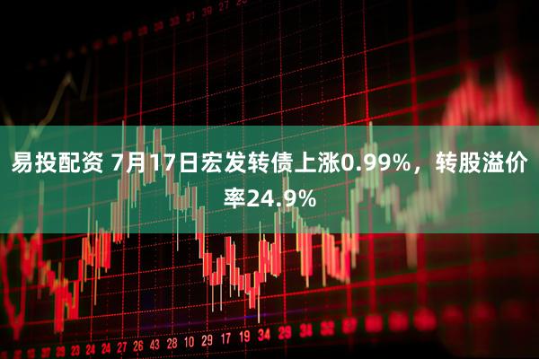 易投配资 7月17日宏发转债上涨0.99%，转股溢价率24.9%