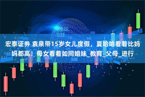 宏泰证券 袁泉带15岁女儿度假，夏哈哈看着比妈妈都高！母女看着如同姐妹_教育_父母_进行