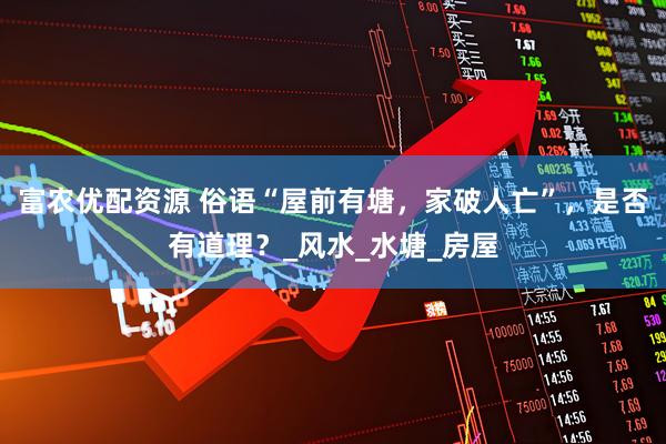 富农优配资源 俗语“屋前有塘，家破人亡”，是否有道理？_风水_水塘_房屋