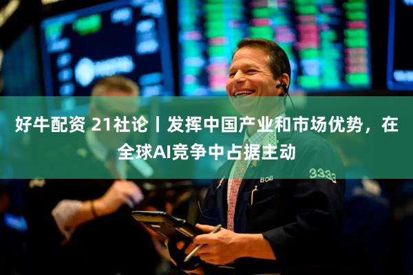 好牛配资 21社论丨发挥中国产业和市场优势，在全球AI竞争中占据主动