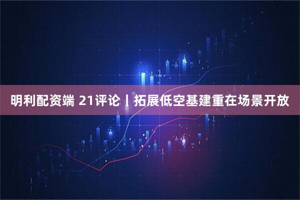 明利配资端 21评论丨拓展低空基建重在场景开放
