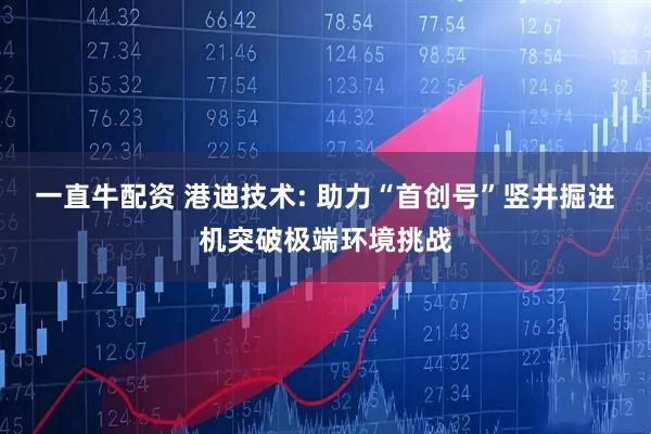 一直牛配资 港迪技术: 助力“首创号”竖井掘进机突破极端环境挑战