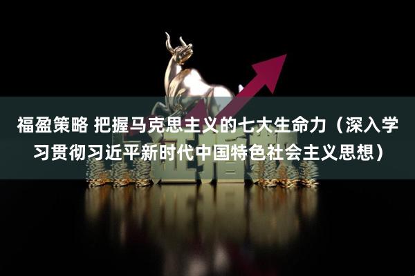 福盈策略 把握马克思主义的七大生命力（深入学习贯彻习近平新时代中国特色社会主义思想）