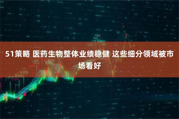 51策略 医药生物整体业绩稳健 这些细分领域被市场看好