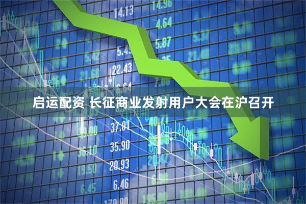 启运配资 长征商业发射用户大会在沪召开