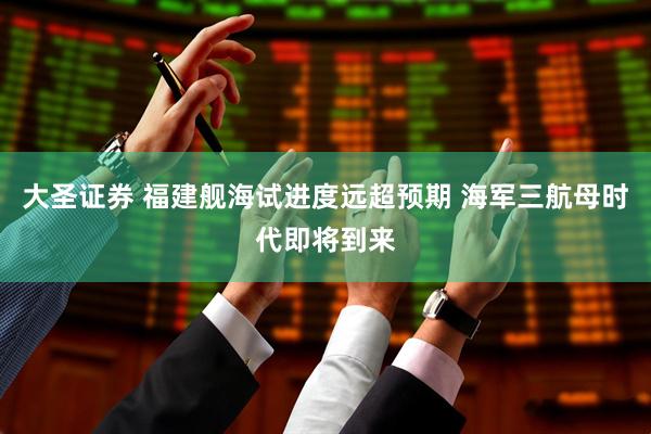 大圣证券 福建舰海试进度远超预期 海军三航母时代即将到来