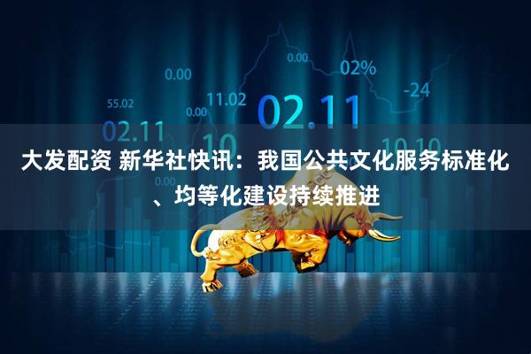 大发配资 新华社快讯：我国公共文化服务标准化、均等化建设持续推进