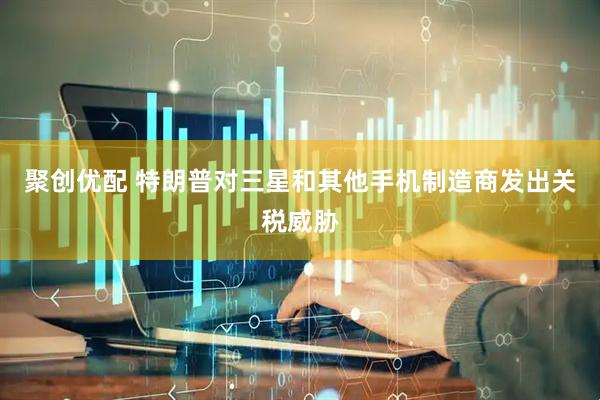 聚创优配 特朗普对三星和其他手机制造商发出关税威胁