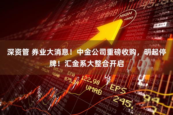 深资管 券业大消息!中金公司重磅收购,明起停牌!汇金系大整合开启