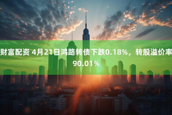 财富配资 4月21日鸿路转债下跌0.18%，转股溢价率90.01%