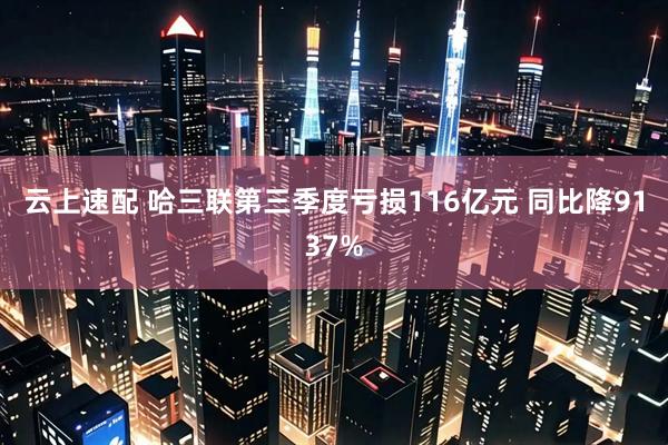 云上速配 哈三联第三季度亏损116亿元 同比降9137%