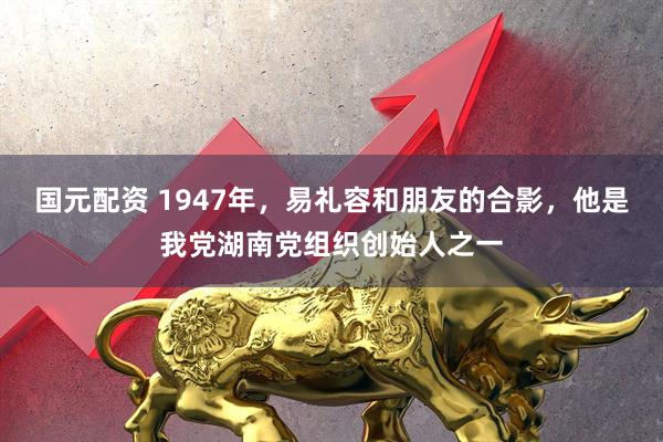 国元配资 1947年，易礼容和朋友的合影，他是我党湖南党组织创始人之一